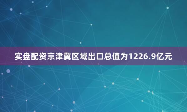 实盘配资京津冀区域出口总值为1226.9亿元