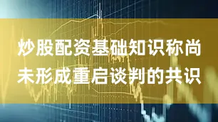炒股配资基础知识称尚未形成重启谈判的共识