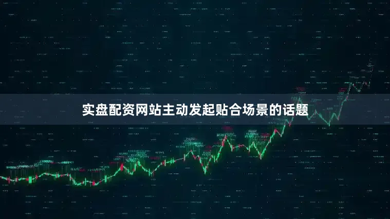 实盘配资网站主动发起贴合场景的话题