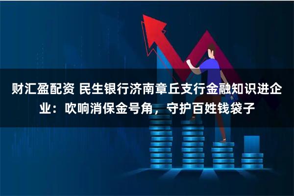 财汇盈配资 民生银行济南章丘支行金融知识进企业：吹响消保金号角，守护百姓钱袋子