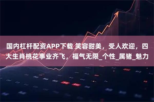 国内杠杆配资APP下载 笑容甜美，受人欢迎，四大生肖桃花事业齐飞，福气无限_个性_属猪_魅力
