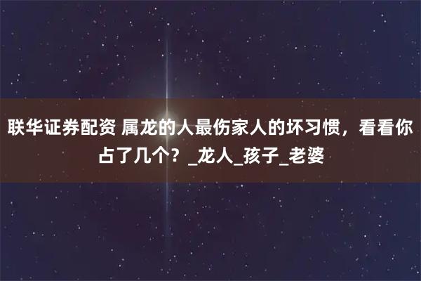联华证券配资 属龙的人最伤家人的坏习惯，看看你占了几个？_龙人_孩子_老婆