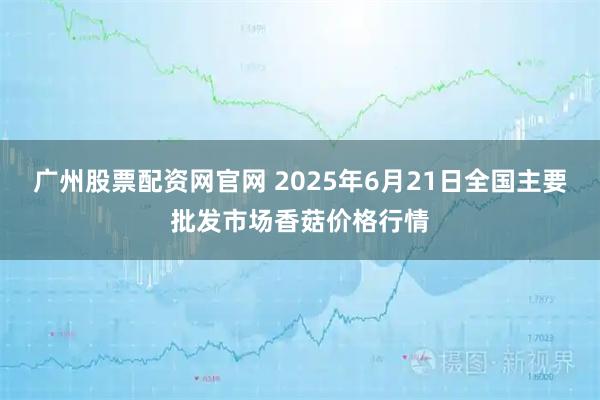 广州股票配资网官网 2025年6月21日全国主要批发市场香菇价格行情