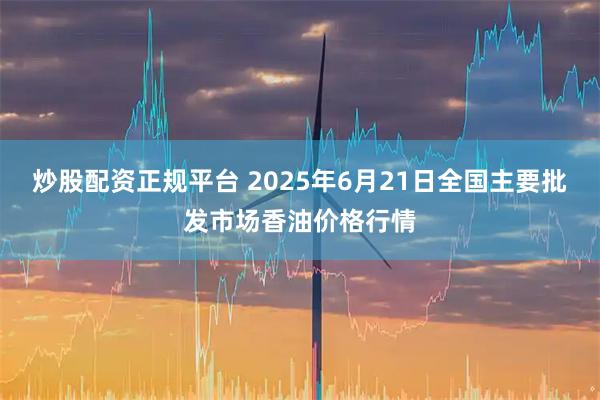 炒股配资正规平台 2025年6月21日全国主要批发市场香油价格行情