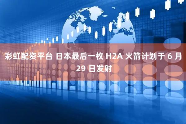 彩虹配资平台 日本最后一枚 H2A 火箭计划于 6 月 29 日发射
