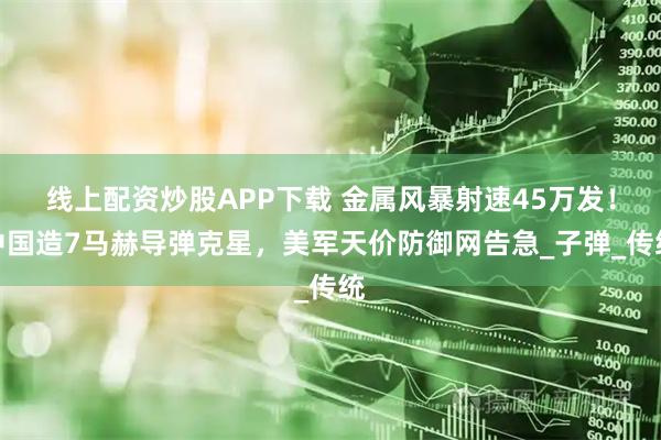 线上配资炒股APP下载 金属风暴射速45万发！中国造7马赫导弹克星，美军天价防御网告急_子弹_传统