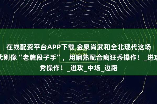 在线配资平台APP下载 金泉尚武和全北现代这场球，全北现代则像“老牌段子手”，用娴熟配合疯狂秀操作！_进攻_中场_边路