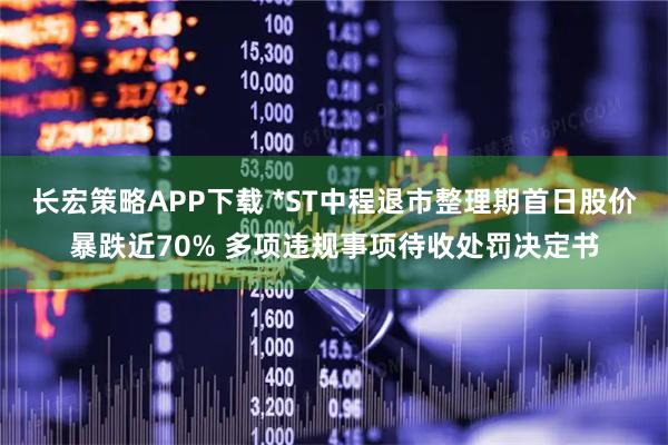 长宏策略APP下载 *ST中程退市整理期首日股价暴跌近70% 多项违规事项待收处罚决定书