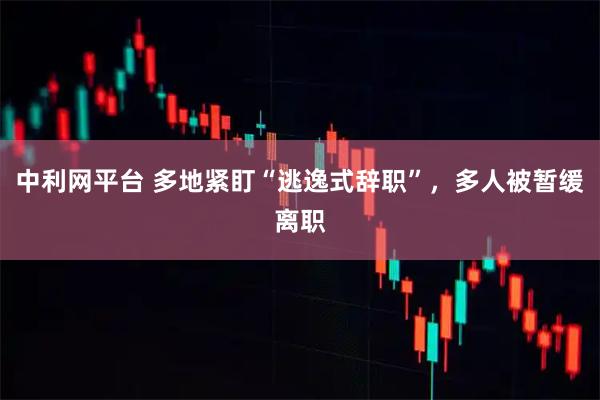 中利网平台 多地紧盯“逃逸式辞职”，多人被暂缓离职