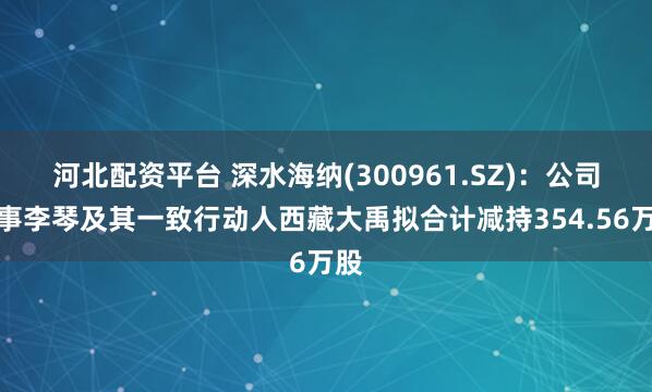 河北配资平台 深水海纳(300961.SZ)：公司董事李琴及其一致行动人西藏大禹拟合计减持354.56万股