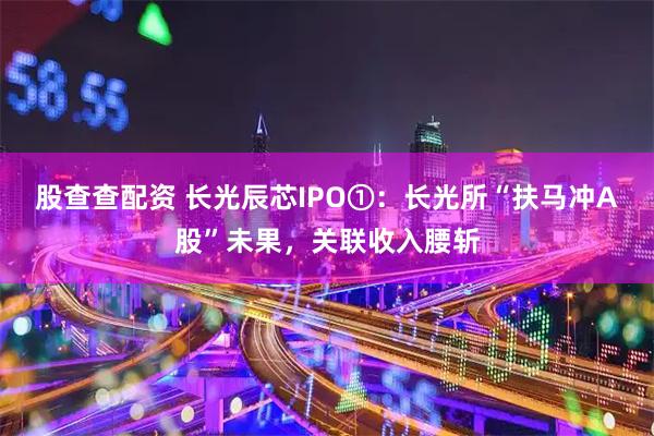 股查查配资 长光辰芯IPO①：长光所“扶马冲A股”未果，关联收入腰斩