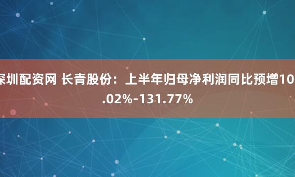 深圳配资网 长青股份：上半年归母净利润同比预增106.02%-131.77%