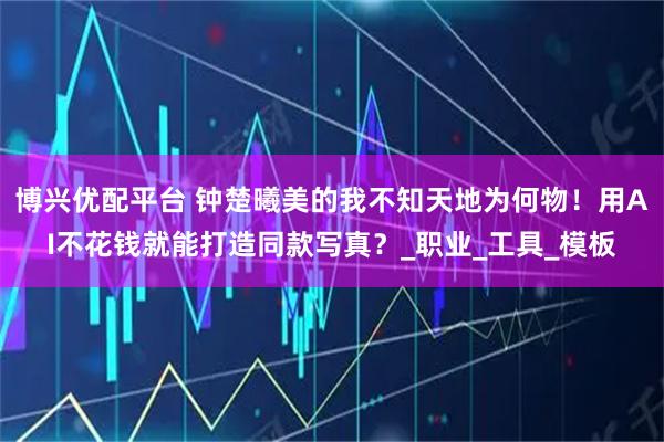 博兴优配平台 钟楚曦美的我不知天地为何物！用AI不花钱就能打造同款写真？_职业_工具_模板