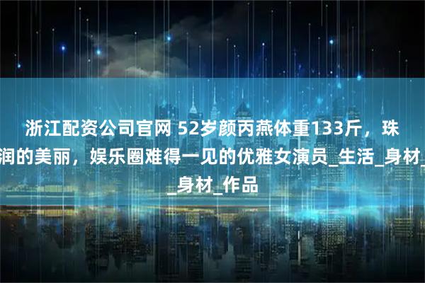 浙江配资公司官网 52岁颜丙燕体重133斤，珠圆玉润的美丽，娱乐圈难得一见的优雅女演员_生活_身材_作品