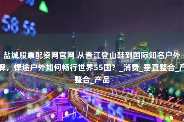 盐城股票配资网官网 从晋江登山鞋到国际知名户外品牌，悍途户外如何畅行世界55国？_消费_垂直整合_产品