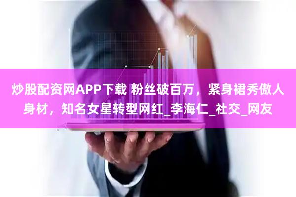 炒股配资网APP下载 粉丝破百万，紧身裙秀傲人身材，知名女星转型网红_李海仁_社交_网友