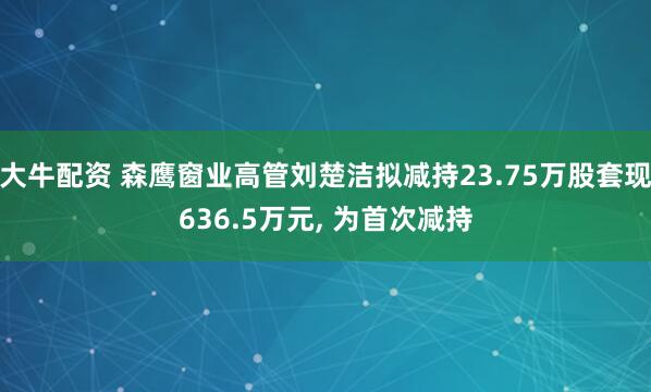 大牛配资 森鹰窗业高管刘楚洁拟减持23.75万股套现636.5万元, 为首次减持