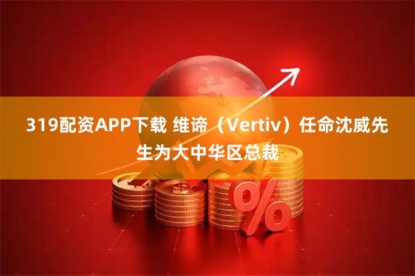 319配资APP下载 维谛（Vertiv）任命沈威先生为大中华区总裁