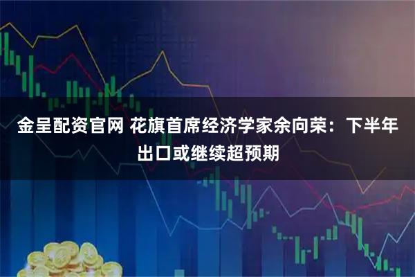 金呈配资官网 花旗首席经济学家余向荣：下半年出口或继续超预期