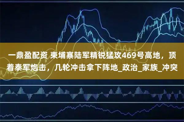 一鼎盈配资 柬埔寨陆军精锐猛攻469号高地，顶着泰军炮击，几轮冲击拿下阵地_政治_家族_冲突