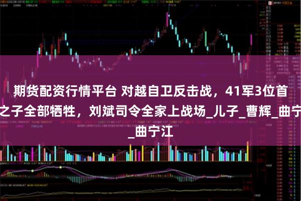 期货配资行情平台 对越自卫反击战，41军3位首长之子全部牺牲，刘斌司令全家上战场_儿子_曹辉_曲宁江
