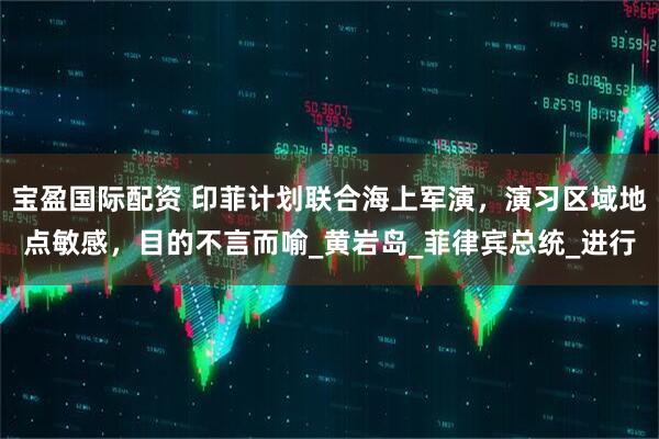 宝盈国际配资 印菲计划联合海上军演，演习区域地点敏感，目的不言而喻_黄岩岛_菲律宾总统_进行