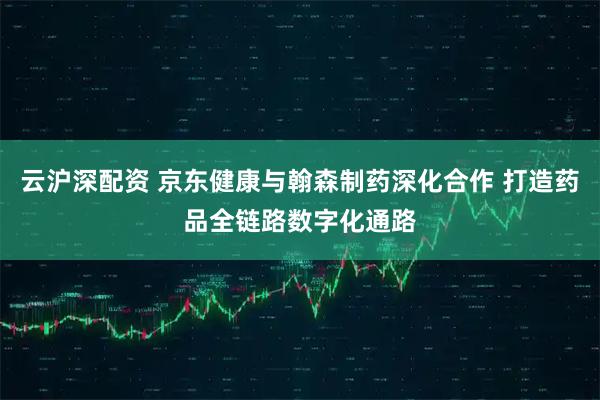 云沪深配资 京东健康与翰森制药深化合作 打造药品全链路数字化通路