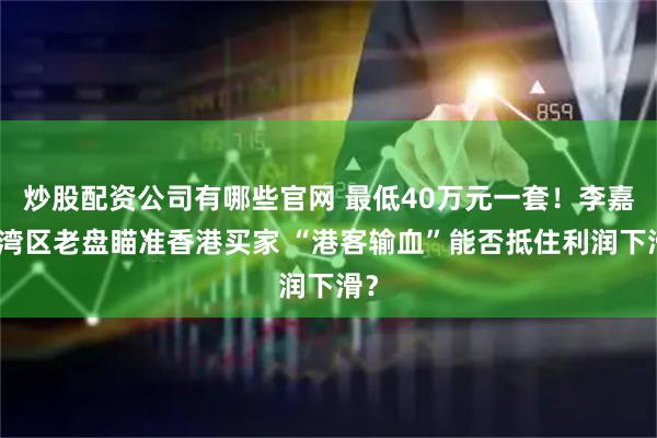 炒股配资公司有哪些官网 最低40万元一套！李嘉诚湾区老盘瞄准香港买家 “港客输血”能否抵住利润下滑？