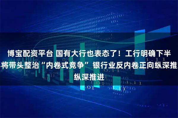 博宝配资平台 国有大行也表态了！工行明确下半年将带头整治“内卷式竞争” 银行业反内卷正向纵深推进