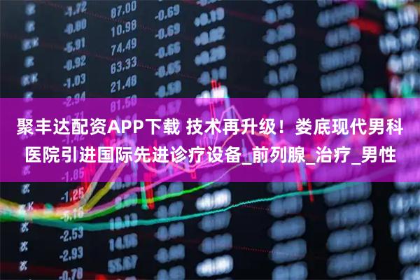 聚丰达配资APP下载 技术再升级！娄底现代男科医院引进国际先进诊疗设备_前列腺_治疗_男性