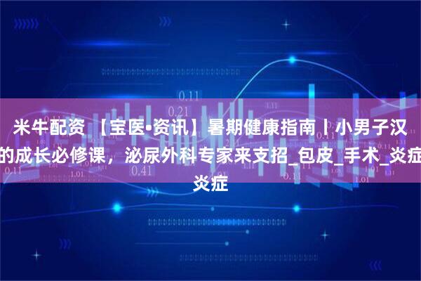 米牛配资 【宝医•资讯】暑期健康指南丨小男子汉的成长必修课，泌尿外科专家来支招_包皮_手术_炎症