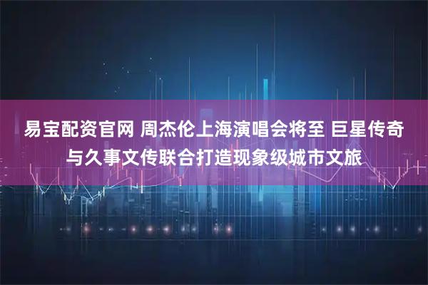 易宝配资官网 周杰伦上海演唱会将至 巨星传奇与久事文传联合打造现象级城市文旅