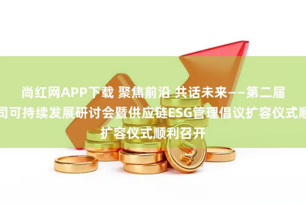 尚红网APP下载 聚焦前沿 共话未来——第二届上市公司可持续发展研讨会暨供应链ESG管理倡议扩容仪式顺利召开