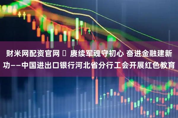 财米网配资官网 赓续军魂守初心 奋进金融建新功——中国进出口银行河北省分行工会开展红色教育