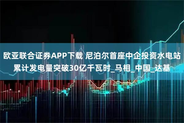 欧亚联合证券APP下载 尼泊尔首座中企投资水电站累计发电量突破30亿千瓦时_马相_中国_达基