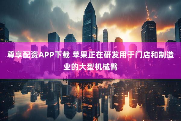 尊享配资APP下载 苹果正在研发用于门店和制造业的大型机械臂