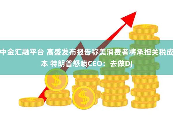 中金汇融平台 高盛发布报告称美消费者将承担关税成本 特朗普怒喷CEO：去做DJ