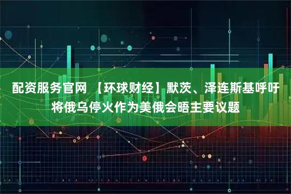 配资服务官网 【环球财经】默茨、泽连斯基呼吁将俄乌停火作为美俄会晤主要议题