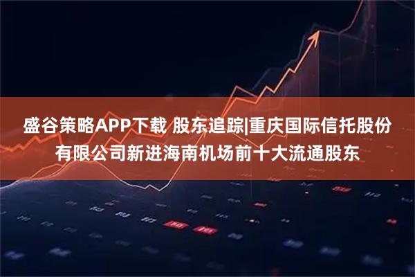 盛谷策略APP下载 股东追踪|重庆国际信托股份有限公司新进海南机场前十大流通股东