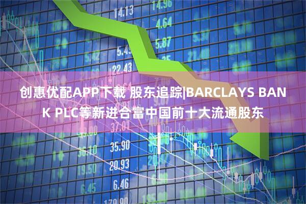 创惠优配APP下载 股东追踪|BARCLAYS BANK PLC等新进合富中国前十大流通股东