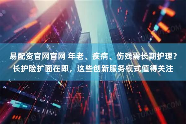 易配资官网官网 年老、疾病、伤残需长期护理？长护险扩面在即，这些创新服务模式值得关注