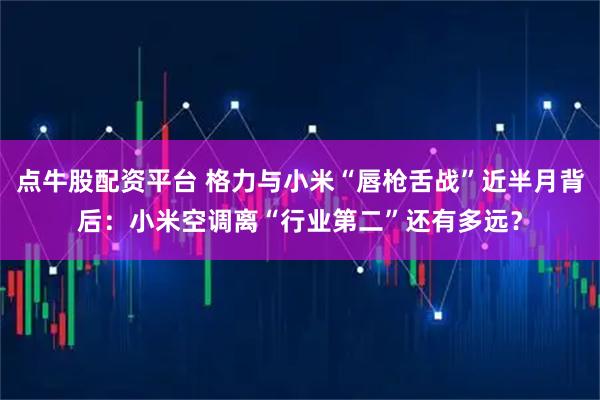 点牛股配资平台 格力与小米“唇枪舌战”近半月背后：小米空调离“行业第二”还有多远？
