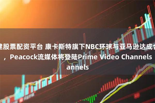 福建股票配资平台 康卡斯特旗下NBC环球与亚马逊达成合作，Peacock流媒体将登陆Prime Video Channels