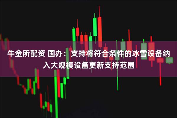 牛金所配资 国办：支持将符合条件的冰雪设备纳入大规模设备更新支持范围
