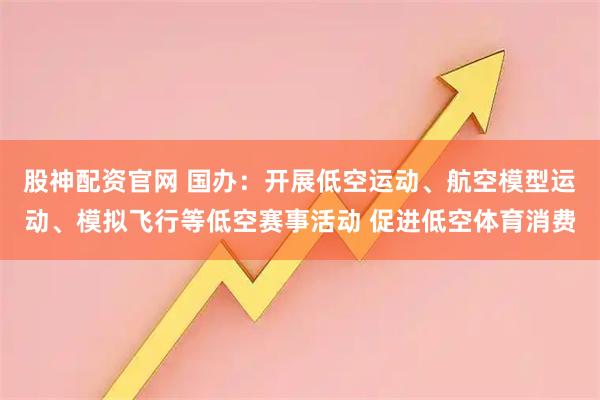 股神配资官网 国办：开展低空运动、航空模型运动、模拟飞行等低空赛事活动 促进低空体育消费