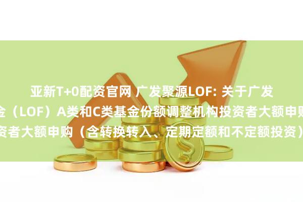 亚新T+0配资官网 广发聚源LOF: 关于广发聚源债券型证券投资基金（LOF）A类和C类基金份额调整机构投资者大额申购（含转换转入、定期定额和不定额投资）业务限额的公告
