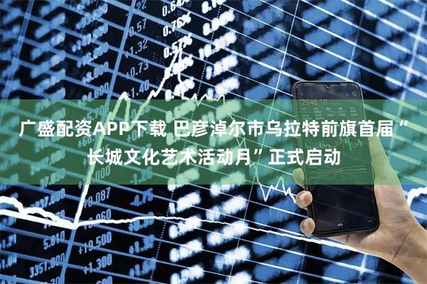 广盛配资APP下载 巴彦淖尔市乌拉特前旗首届“长城文化艺术活动月”正式启动