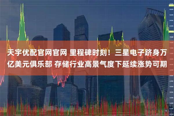 天宇优配官网官网 里程碑时刻！三星电子跻身万亿美元俱乐部 存储行业高景气度下延续涨势可期